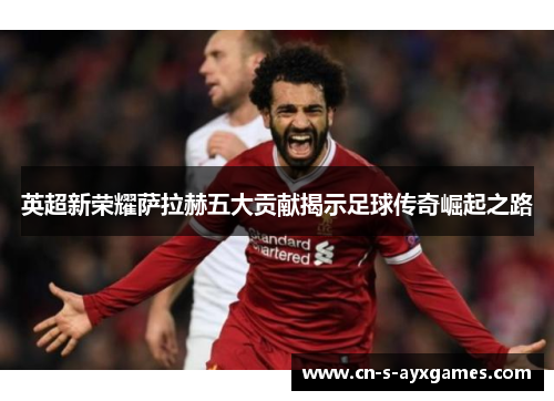 英超新荣耀萨拉赫五大贡献揭示足球传奇崛起之路 英超新荣耀萨拉赫五大贡献揭示足球传奇崛起之路