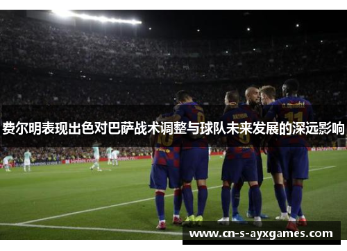 费尔明表现出色对巴萨战术调整与球队未来发展的深远影响