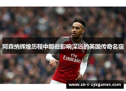 阿森纳辉煌历程中那些影响深远的英国传奇名宿