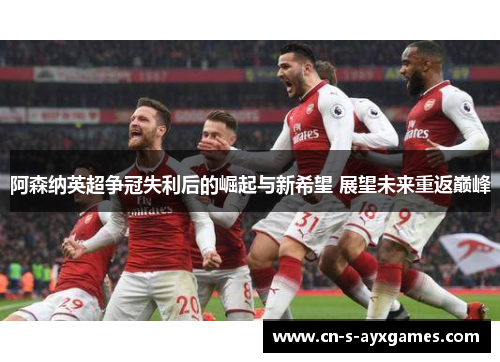 阿森纳英超争冠失利后的崛起与新希望 展望未来重返巅峰