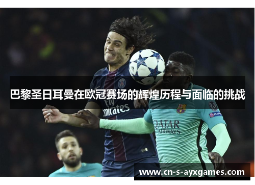 巴黎圣日耳曼在欧冠赛场的辉煌历程与面临的挑战 巴黎圣日耳曼在欧冠赛场的辉煌历程与面临的挑战