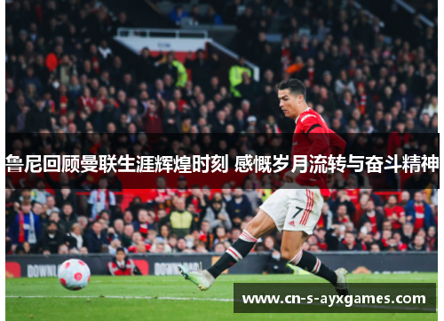 鲁尼回顾曼联生涯辉煌时刻 感慨岁月流转与奋斗精神 鲁尼回顾曼联生涯辉煌时刻 感慨岁月流转与奋斗精神