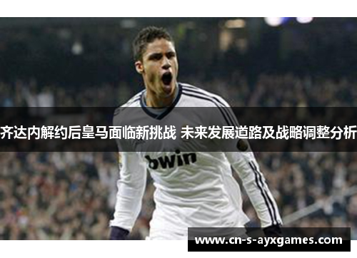 齐达内解约后皇马面临新挑战 未来发展道路及战略调整分析