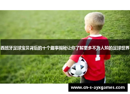 西班牙足球宝贝背后的十个趣事揭秘让你了解更多不为人知的足球世界