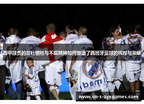 西甲球员的悲壮牺牲与不屈精神如何塑造了西班牙足球的辉煌与荣耀