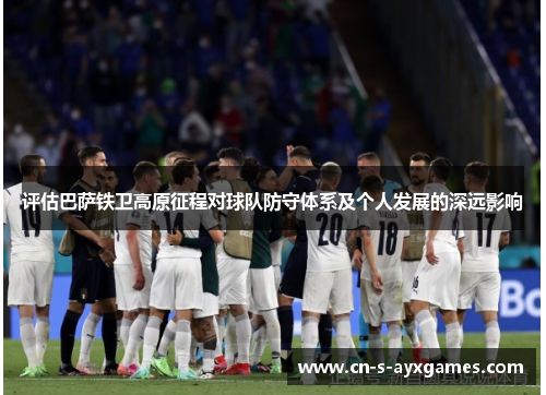 评估巴萨铁卫高原征程对球队防守体系及个人发展的深远影响