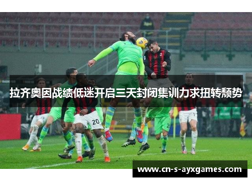 拉齐奥因战绩低迷开启三天封闭集训力求扭转颓势 拉齐奥因战绩低迷开启三天封闭集训力求扭转颓势