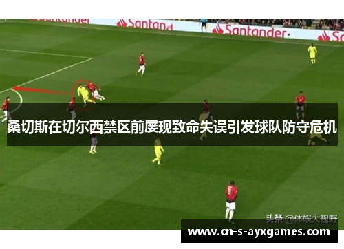 桑切斯在切尔西禁区前屡现致命失误引发球队防守危机