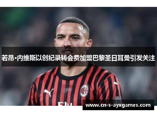 若昂·内维斯以创纪录转会费加盟巴黎圣日耳曼引发关注