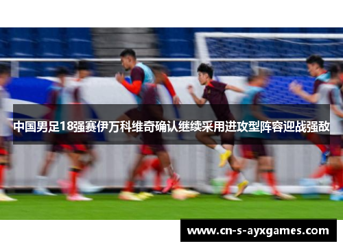 中国男足18强赛伊万科维奇确认继续采用进攻型阵容迎战强敌